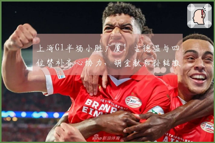 上海G1半场小胜广厦！古德温与四位替补齐心协力，胡金秋和孙铭徽表现低迷！