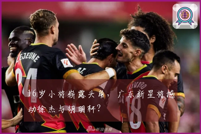 16岁小将崭露头角，广东新星将撼动徐杰与胡明轩？