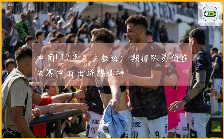 中国U17男足主教练：期待队员们在决赛中打出拼搏精神