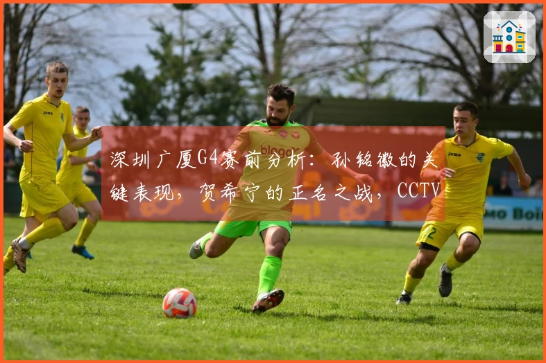 深圳广厦G4赛前分析：孙铭徽的关键表现，贺希宁的正名之战，CCTV5将全程直播！