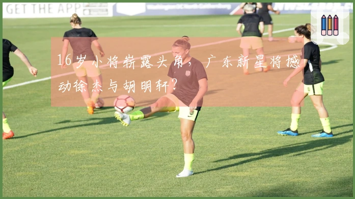 16岁小将崭露头角，广东新星将撼动徐杰与胡明轩？