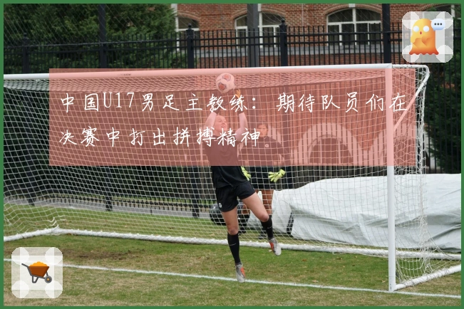 中国U17男足主教练：期待队员们在决赛中打出拼搏精神