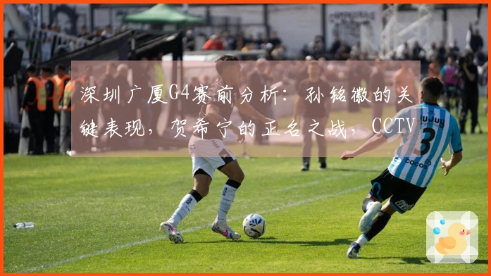 深圳广厦G4赛前分析：孙铭徽的关键表现，贺希宁的正名之战，CCTV5将全程直播！